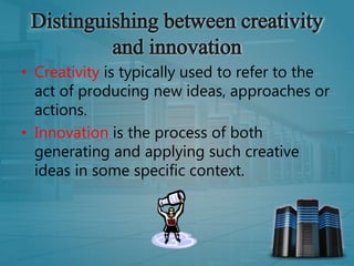 • Creativity is typically used to refer to the
act of producing new ideas, approaches or
actions.
• Innovation is the process of both
generating and applying such creative
ideas in some specific context.
 