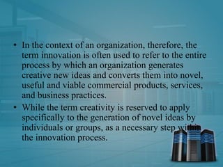 • In the context of an organization, therefore, the
term innovation is often used to refer to the entire
process by which an organization generates
creative new ideas and converts them into novel,
useful and viable commercial products, services,
and business practices.
• While the term creativity is reserved to apply
specifically to the generation of novel ideas by
individuals or groups, as a necessary step within
the innovation process.
 