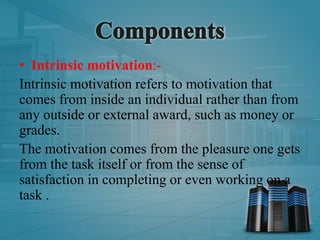 • Intrinsic motivation:-
Intrinsic motivation refers to motivation that
comes from inside an individual rather than from
any outside or external award, such as money or
grades.
The motivation comes from the pleasure one gets
from the task itself or from the sense of
satisfaction in completing or even working on a
task .
 