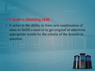 • Creative thinking skill :-
• It refers to the ability to form new combination of
ideas to fulfill a need or to get original or otherwise
appropriate results by the criteria of the domain in
question.
 
