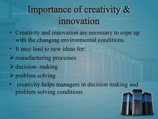 • Creativity and innovation are necessary to cope up
with the changing environmental conditions.
• It may lead to new ideas for:
 manufacturing processes
 decision- making
 problem solving
• creativity helps managers in decision making and
problem solving conditions
 