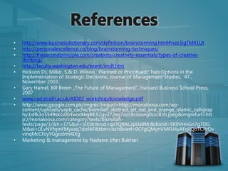 • http://www.businessdictionary.com/definition/brainstorming.html#ixzz3igTM41Ut
• http://personalexcellence.co/blog/brainstorming-techniques/
• http://thesecondprinciple.com/creativity/creativity-essentials/types-of-creative-
thinking/
• http://faculty.washington.edu/ezent/imdt.htm
• Hickson DJ, Miller, S.& D. Wilson ‘Planned or Prioritised? Two Options in the
Implementation of Strategic Decisions, Journal of Management Studies, 47 ,
November 2003.
• Gary Hamel, Bill Breen „The Future of Management“, Harvard Business School Press,
2007
• www.cad.strath.ac.uk/AID02_workshop/knowledge.pdf
• http://www.google.com.pk/imgres?imgurl=http://monaloosa.com/wp-
content/uploads/yapb_cache/bismillah_abstract_art_red_and_orange_islamic_calligrap
hy.bdfk3o5549skss004wockkg88.92gy272ag7occ8cssswg0csc8.th.jpeg&imgrefurl=htt
p://monaloosa.com/category/texts/bismillah-
texts/page/3/&h=375&w=500&tbnid=qii7Q9AL2pUa9M:&docid=SK0VHnGn7g7DG
M&ei=0LvNVfqmFMyxaq7dofAF&tbm=isch&ved=0CFgQMyhVMFU4yAFqFQoTCPrOv
vinqMcCFcyYGgodrm4IXg
• Marketing & management by Nadeem Irfan Bukhari
 