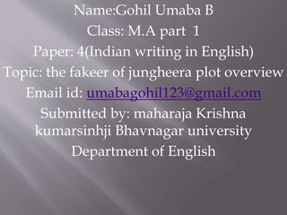 Name:Gohil Umaba B
Class: M.A part 1
Paper: 4(Indian writing in English)
Topic: the fakeer of jungheera plot overview
Email id: umabagohil123@gmail.com
Submitted by: maharaja Krishna
kumarsinhji Bhavnagar university
Department of English
 