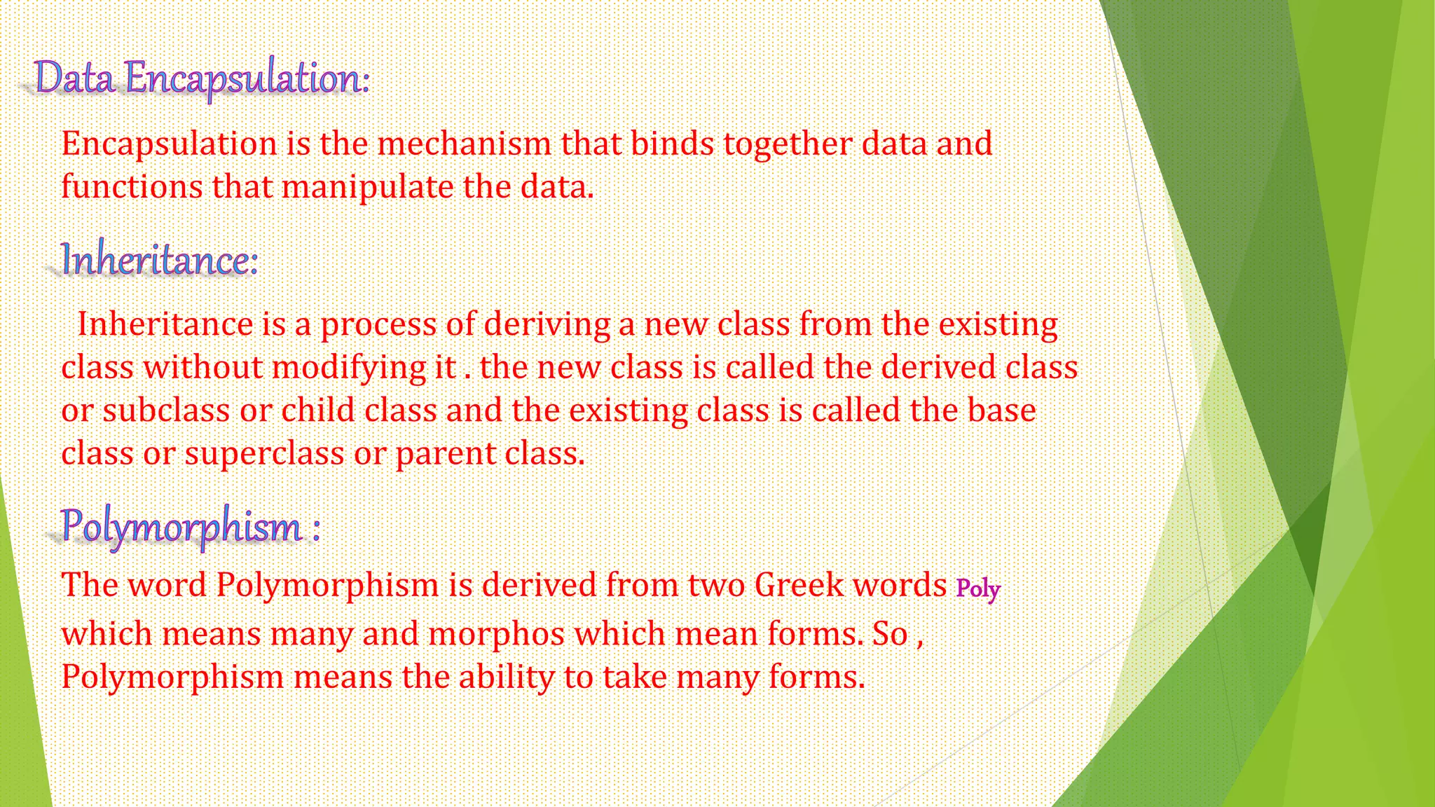Encapsulation is the mechanism that binds together data and
functions that manipulate the data.
Inheritance is a process of deriving a new class from the existing
class without modifying it . the new class is called the derived class
or subclass or child class and the existing class is called the base
class or superclass or parent class.
The word Polymorphism is derived from two Greek words Poly
which means many and morphos which mean forms. So ,
Polymorphism means the ability to take many forms.
 