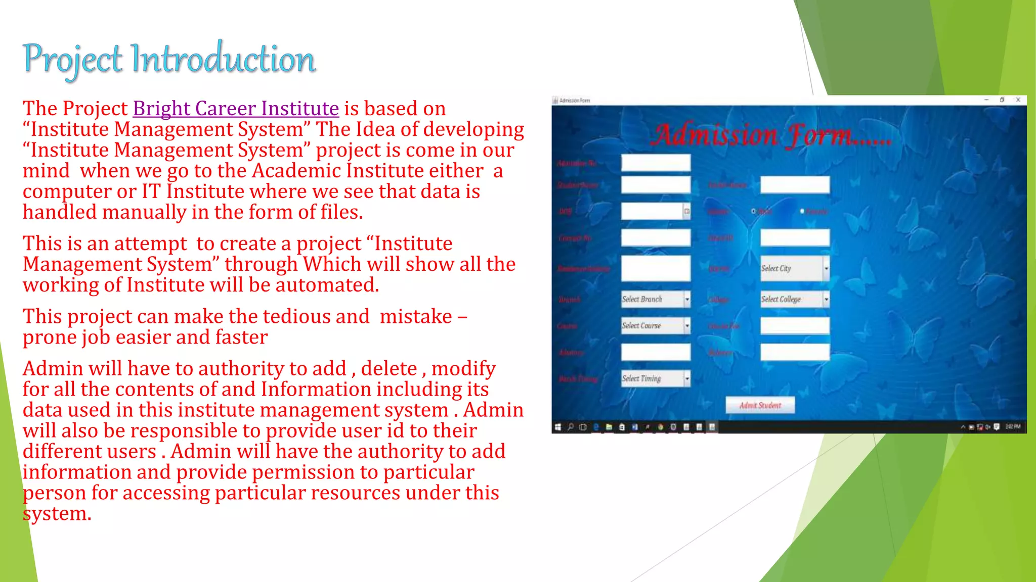 The Project Bright Career Institute is based on
“Institute Management System” The Idea of developing
“Institute Management System” project is come in our
mind when we go to the Academic Institute either a
computer or IT Institute where we see that data is
handled manually in the form of files.
This is an attempt to create a project “Institute
Management System” through Which will show all the
working of Institute will be automated.
This project can make the tedious and mistake –
prone job easier and faster
Admin will have to authority to add , delete , modify
for all the contents of and Information including its
data used in this institute management system . Admin
will also be responsible to provide user id to their
different users . Admin will have the authority to add
information and provide permission to particular
person for accessing particular resources under this
system.
 