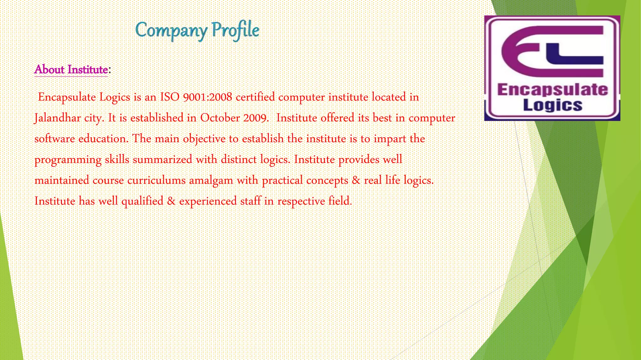 About Institute:
Encapsulate Logics is an ISO 9001:2008 certified computer institute located in
Jalandhar city. It is established in October 2009. Institute offered its best in computer
software education. The main objective to establish the institute is to impart the
programming skills summarized with distinct logics. Institute provides well
maintained course curriculums amalgam with practical concepts & real life logics.
Institute has well qualified & experienced staff in respective field.
 