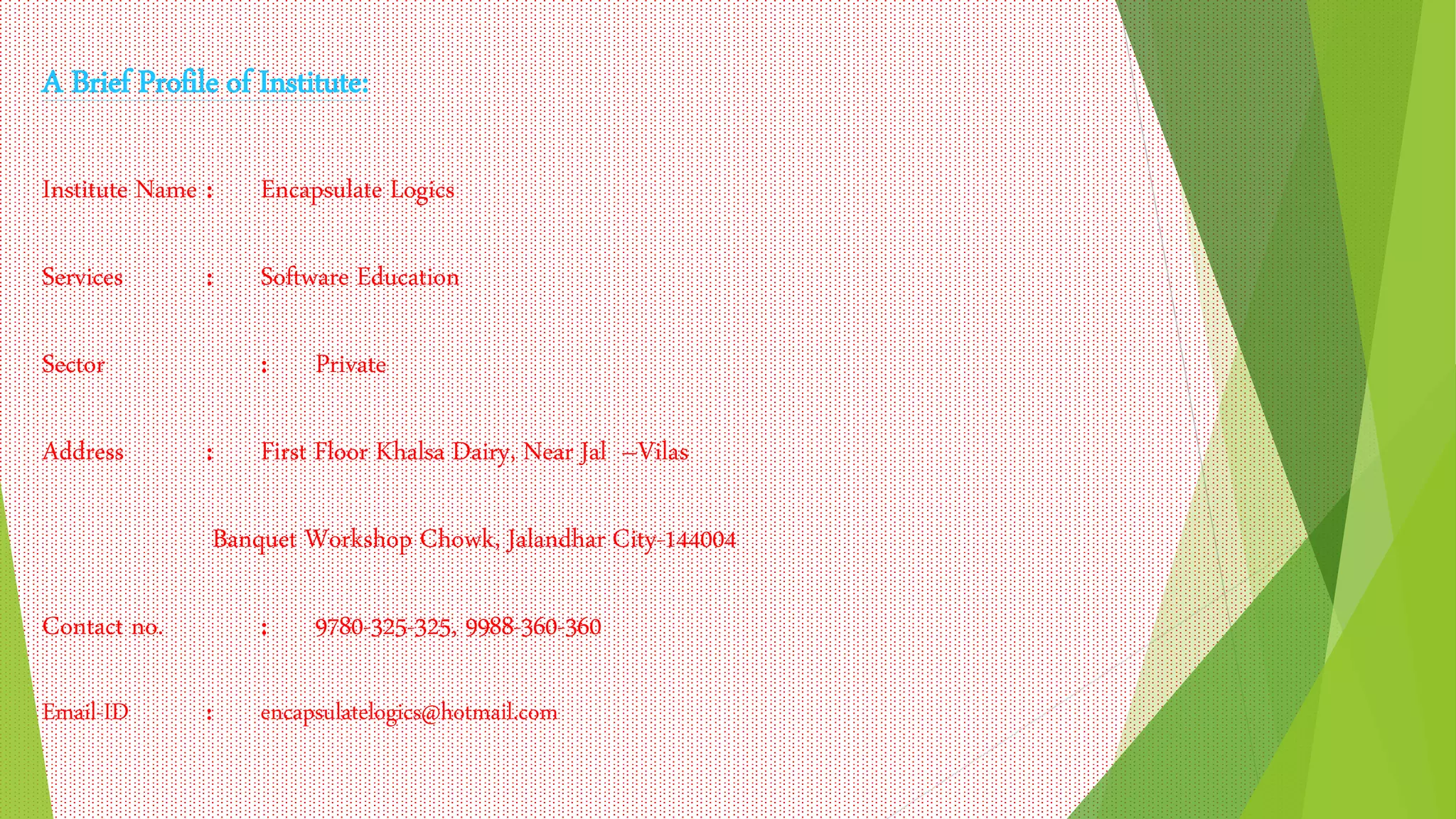 A Brief Profile of Institute:
Institute Name : Encapsulate Logics
Services : Software Education
Sector : Private
Address : First Floor Khalsa Dairy, Near Jal –Vilas
Banquet Workshop Chowk, Jalandhar City-144004
Contact no. : 9780-325-325, 9988-360-360
Email-ID : encapsulatelogics@hotmail.com
 