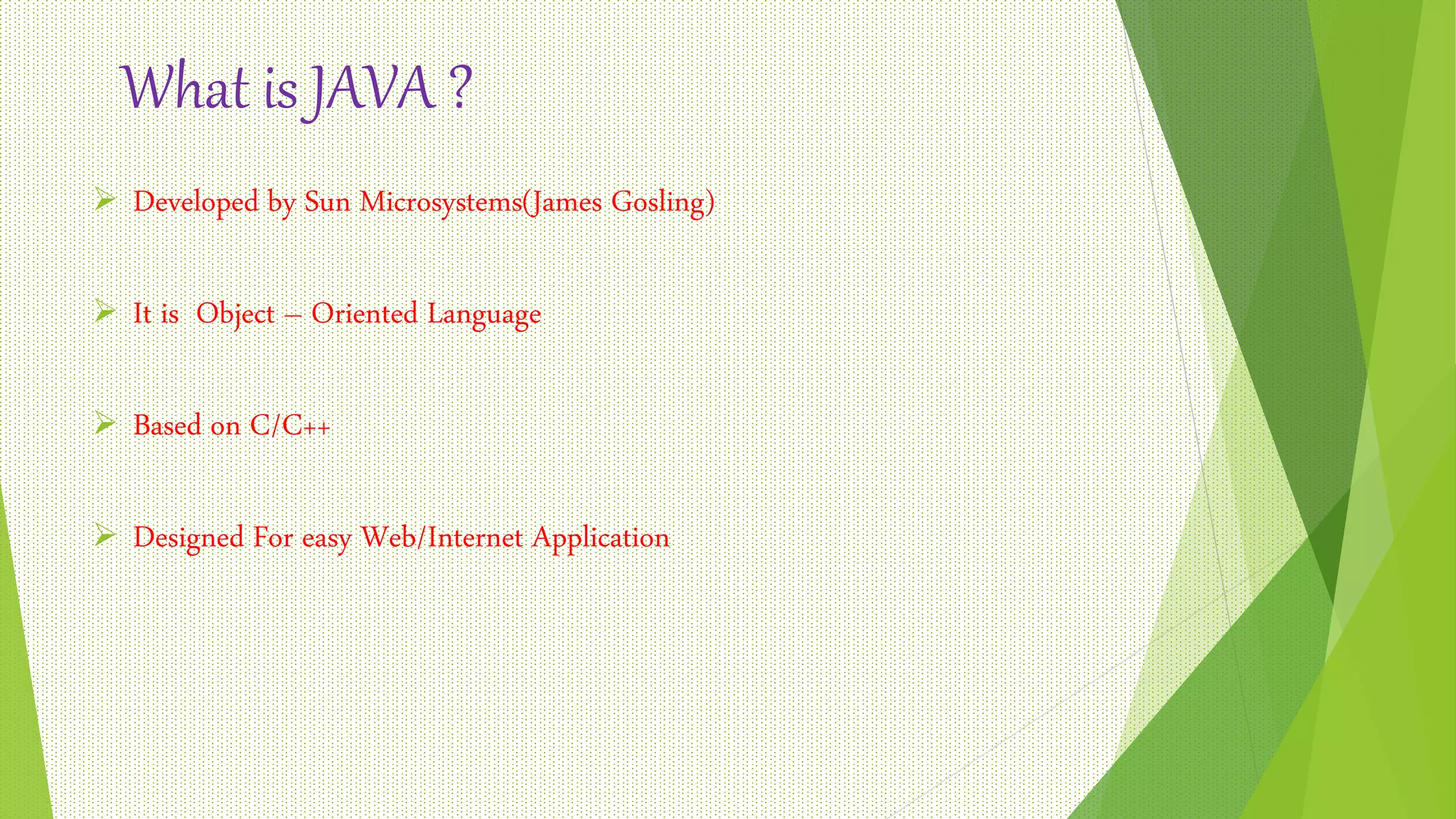 What is JAVA ?
 Developed by Sun Microsystems(James Gosling)
 It is Object – Oriented Language
 Based on C/C++
 Designed For easy Web/Internet Application
 