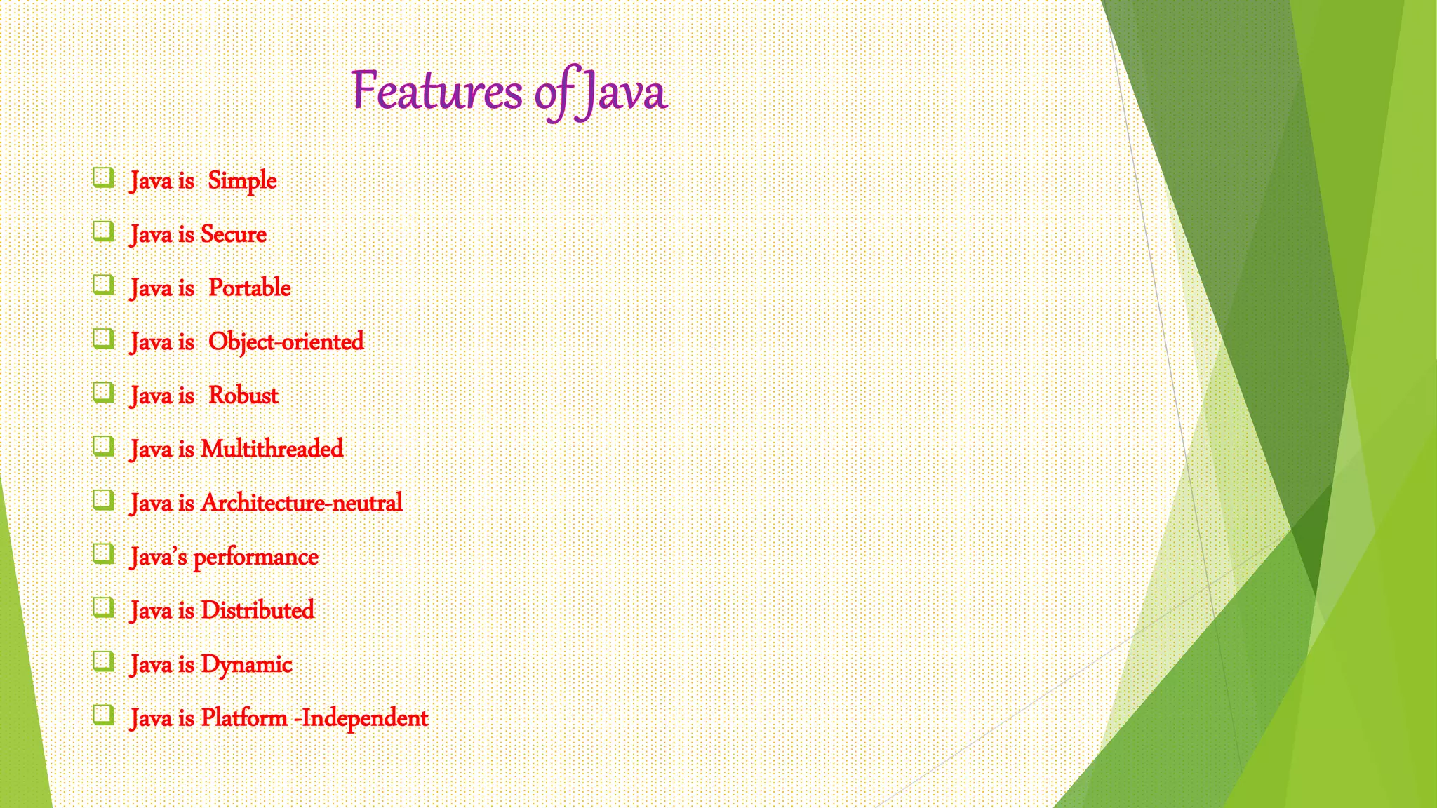  Java is Simple
 Java is Secure
 Java is Portable
 Java is Object-oriented
 Java is Robust
 Java is Multithreaded
 Java is Architecture-neutral
 Java’s performance
 Java is Distributed
 Java is Dynamic
 Java is Platform -Independent
 