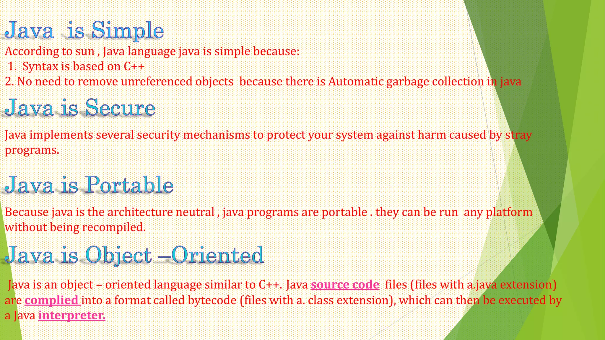 According to sun , Java language java is simple because:
1. Syntax is based on C++
2. No need to remove unreferenced objects because there is Automatic garbage collection in java
Java implements several security mechanisms to protect your system against harm caused by stray
programs.
Because java is the architecture neutral , java programs are portable . they can be run any platform
without being recompiled.
Java is an object – oriented language similar to C++. Java source code files (files with a.java extension)
are complied into a format called bytecode (files with a. class extension), which can then be executed by
a Java interpreter.
 
