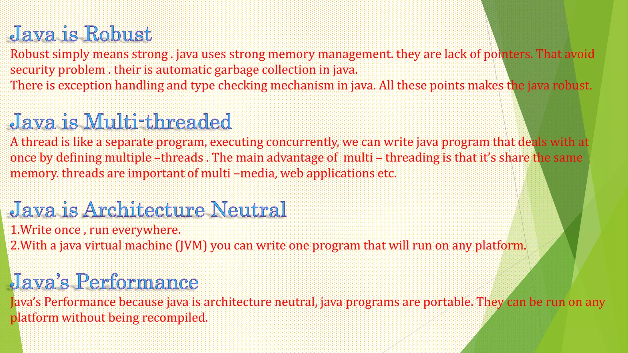 Robust simply means strong . java uses strong memory management. they are lack of pointers. That avoid
security problem . their is automatic garbage collection in java.
There is exception handling and type checking mechanism in java. All these points makes the java robust.
A thread is like a separate program, executing concurrently, we can write java program that deals with at
once by defining multiple –threads . The main advantage of multi – threading is that it’s share the same
memory. threads are important of multi –media, web applications etc.
1.Write once , run everywhere.
2.With a java virtual machine (JVM) you can write one program that will run on any platform.
Java’s Performance because java is architecture neutral, java programs are portable. They can be run on any
platform without being recompiled.
 