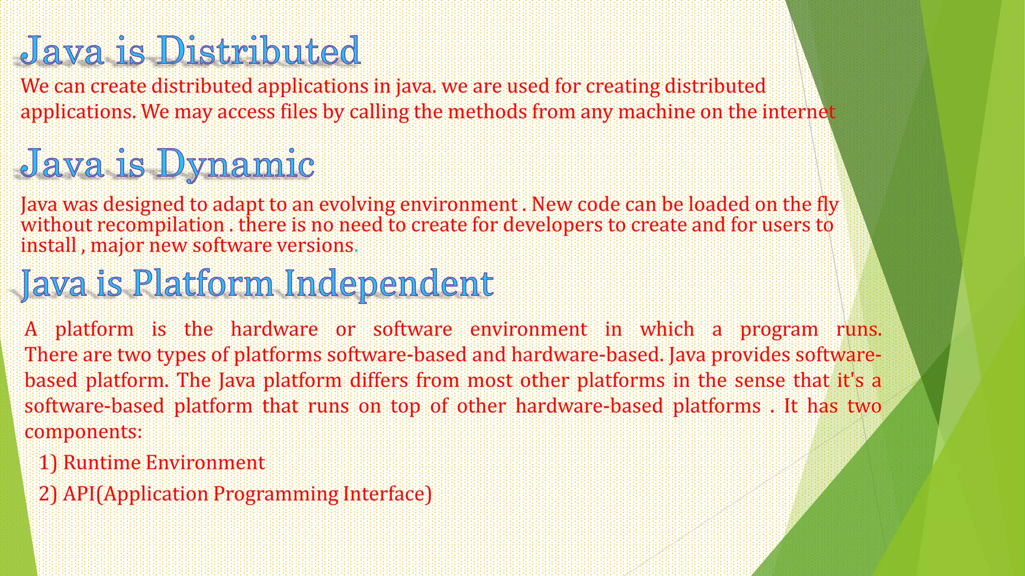 We can create distributed applications in java. we are used for creating distributed
applications. We may access files by calling the methods from any machine on the internet
Java was designed to adapt to an evolving environment . New code can be loaded on the fly
without recompilation . there is no need to create for developers to create and for users to
install , major new software versions.
A platform is the hardware or software environment in which a program runs.
There are two types of platforms software-based and hardware-based. Java provides software-
based platform. The Java platform differs from most other platforms in the sense that it's a
software-based platform that runs on top of other hardware-based platforms . It has two
components:
1) Runtime Environment
2) API(Application Programming Interface)
 
