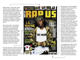 Photography – For this magazine,
Lil Wayne has been used as the
celebrity to endorse the
audience because he is well
recognized and has remained
popular and successful. He is
wearing an army-type jacket to
possibly convey the idea that life
is hard and perhaps listening to
rap would create a scene of
distraction from reality. ( life -will
-still -carry -on, with or without
you attitude) The tattoos also link
to the genre as rap is not a subtle
or soothing piece of music to
listen to, instead it’s the total
contract; loud and eccentric.
However, other images that are
included are possible freebies
that could be won e.g. t-shirts or
a pair of ‘cool’ shoes. Also other
images of other celebrity/
rappers to possible again the
audience attention as it may be
someone that they are a fan of.
Master Head – many other master
heads for other magazines that I
have researched contains mainly just
one word, however this magazine
front cover contains a phrase ‘ rap
us’ which is something different. This
is still short and simply which makes
it easy to remember or recognise
else where. In addition, its shown in
bold font that’s written in capital
letters.
Cover lines/ Puffs – the puffs for
this magazine are mainly single
phrases or a few words which
possibly link back to the target
audiences. Teenagers don’t really
want to read in todays society
and prefer pictures as they speak
louder than words in some cases.
Instead of having the whole
phrase ‘rest in peace = RIP this
magazine shows what each letter
stands for which shows that the
language is informal ( slang)
The background is plain, but not
just simple its got a mixture of
black with the dark green to
possibly show something
different to what the audience
have already experienced. Font
is all the same which makes it
easier to read and understand.
The date and issue numbers have been
added to the front cover to make the
audience aware of what is the latest
piece of magazine available ( keeps
them up to date) which is shown under
the master head in small size.
 