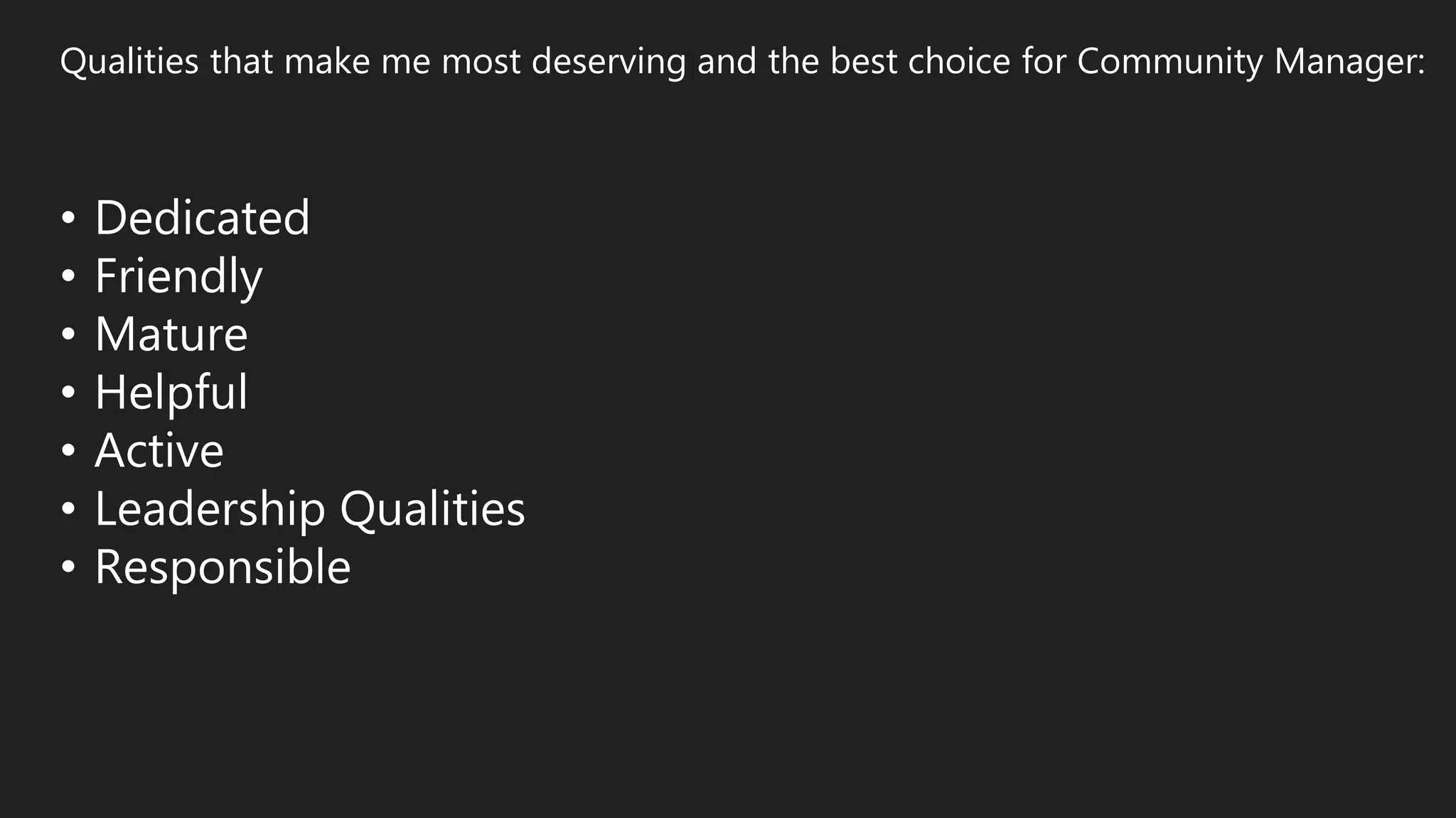 Qualities that make me most deserving and the best choice for Community Manager:
• Dedicated
• Friendly
• Mature
• Helpful
• Active
• Leadership Qualities
• Responsible
 