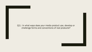 Q1) : In what ways does your media product use, develop or
challenge forms and conventions of real products?
 