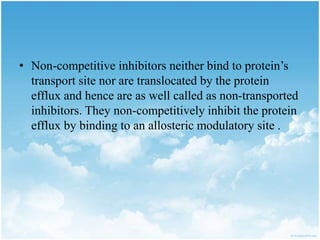 • Non-competitive inhibitors neither bind to protein’s
transport site nor are translocated by the protein
efflux and hence are as well called as non-transported
inhibitors. They non-competitively inhibit the protein
efflux by binding to an allosteric modulatory site .
 