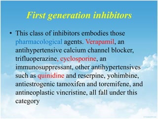 First generation inhibitors
• This class of inhibitors embodies those
pharmacological agents. Verapamil, an
antihypertensive calcium channel blocker,
trifluoperazine, cyclosporine, an
immunosuppressant, other antihypertensives
such as quinidine and reserpine, yohimbine,
antiestrogenic tamoxifen and toremifene, and
antineoplastic vincristine, all fall under this
category
 