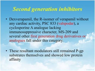 Second generation inhibitors
• Dexverapamil, the R-isomer of verapamil without
any cardiac activity, PSC 833 (valspodar), a
cyclosporine A analogue lacking
immunosuppressive character, MS-209 and
several other first generation drug derivatives or
analogues fall under this category.
• These resultant modulators still remained P-gp
substrates themselves and showed low protein
affinity
 