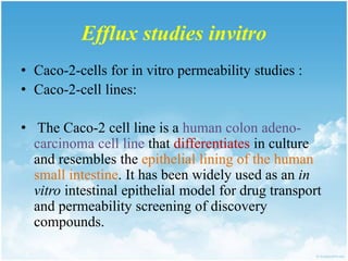 Efflux studies invitro
• Caco-2-cells for in vitro permeability studies :
• Caco-2-cell lines:
• The Caco-2 cell line is a human colon adeno-
carcinoma cell line that differentiates in culture
and resembles the epithelial lining of the human
small intestine. It has been widely used as an in
vitro intestinal epithelial model for drug transport
and permeability screening of discovery
compounds.
 