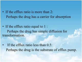 • If the efflux ratio is more than 2:
Perhaps the drug has a carrier for absorption
• If the efflux ratio equal to 1 :
Perhaps the drug has simple diffusion for
transformation.
• If the efflux ratio less than 0.5:
Perhaps the drug is the substrate of efflux pump.
 
