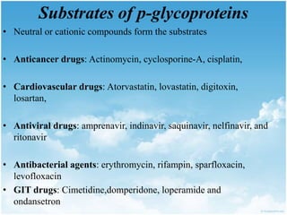 Substrates of p-glycoproteins
• Neutral or cationic compounds form the substrates
• Anticancer drugs: Actinomycin, cyclosporine-A, cisplatin,
• Cardiovascular drugs: Atorvastatin, lovastatin, digitoxin,
losartan,
• Antiviral drugs: amprenavir, indinavir, saquinavir, nelfinavir, and
ritonavir
• Antibacterial agents: erythromycin, rifampin, sparfloxacin,
levofloxacin
• GIT drugs: Cimetidine,domperidone, loperamide and
ondansetron
 