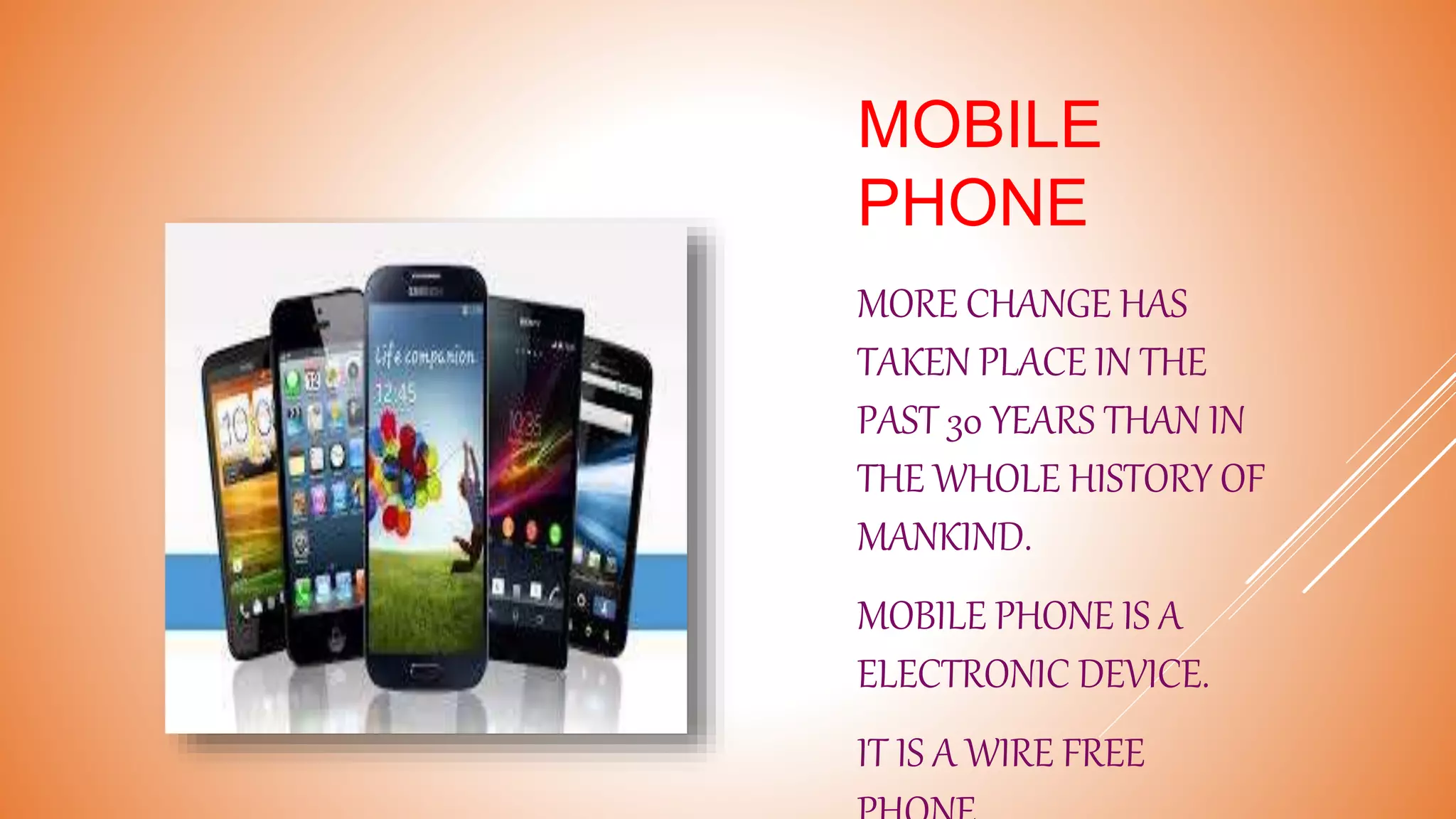 MOBILE
PHONE
MORE CHANGE HAS
TAKEN PLACE IN THE
PAST 30 YEARS THAN IN
THE WHOLE HISTORY OF
MANKIND.
MOBILE PHONE IS A
ELECTRONIC DEVICE.
IT IS A WIRE FREE