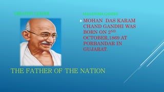 THE FATHER OF THE NATION
GREATEST LEADER MAHATHMA GANDHI
MOHAN DAS KARAM
CHAND GANDHI WAS
BORN ON 2ND
OCTOBER,1869 AT
PORBANDAR IN
GUJARAT.
 