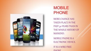MOBILE
PHONE
MORE CHANGE HAS
TAKEN PLACE IN THE
PAST 30 YEARS THAN IN
THE WHOLE HISTORY OF
MANKIND.
MOBILE PHONE IS A
ELECTRONIC DEVICE.
IT IS A WIRE FREE
 