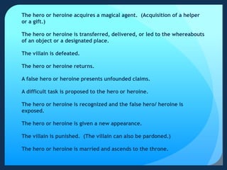 The hero or heroine acquires a magical agent. (Acquisition of a helper
or a gift.)
The hero or heroine is transferred, delivered, or led to the whereabouts
of an object or a designated place.
The villain is defeated.
The hero or heroine returns.
A false hero or heroine presents unfounded claims.
A difficult task is proposed to the hero or heroine.
The hero or heroine is recognized and the false hero/ heroine is
exposed.
The hero or heroine is given a new appearance.
The villain is punished. (The villain can also be pardoned.)
The hero or heroine is married and ascends to the throne.
 