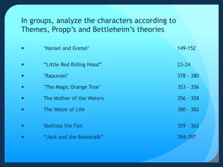 In groups, analyze the characters according to
Themes, Propp’s and Bettleheim’s theories
 "Hansel and Gretel" 149-152
 “Little Red Riding Hood” 23-24
 "Rapunzel" 378 - 380
 "The Magic Orange Tree" 353 - 356
 The Mother of the Waters 356 - 358
 The Water of Life 380 – 382
 Vasilissa the Fair 359 – 362
 “Jack and the Beanstalk” 394-397
 