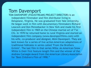 Tom Davenport
TOM DAVENPORT (FOLKSTREAMS PROJECT DIRECTOR) is an
independent filmmaker and film distributor living in
Delaplane, Virginia. He was graduated from Yale University.
He began work in film with documentary filmmakers Richard
Leacock and Don Pennebacker in New York and made his first
independent film in 1969 on the Chinese martial art of T'ai
Chi. In 1970 he returned home to rural Virginia and started an
independent film company (www.davenportfilms.com) with
his wife, co-producer and designer, Mimi Davenport. They are
best known for a series of live action American adaptations of
traditional folktales in series called "From the Brothers
Grimm". The last film in that series Willa: An American Snow
White is their first feature length film and the winner of the
Andrew Carnegie Award from the American Library Association
for "Best Children's Film of 1998.”
 
