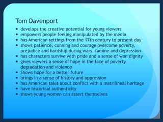 Tom Davenport
 develops the creative potential for young viewers
 empowers people feeling manipulated by the media
 has American settings from the 17th century to present day
 shows patience, cunning and courage overcome poverty,
prejudice and hardship during wars, famine and depression
 has characters survive with pride and a sense of won dignity
 gives viewers a sense of hope in the face of poverty,
degradation and violence
 Shows hope for a better future
 brings in a sense of history and oppression
 has American tales about conflict with a matrilineal heritage
 have historical authenticity
 shows young women can assert themselves
 