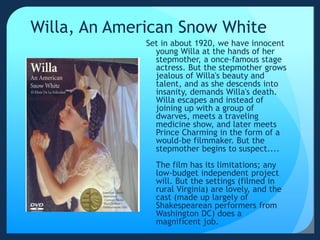 Willa, An American Snow White
Set in about 1920, we have innocent
young Willa at the hands of her
stepmother, a once-famous stage
actress. But the stepmother grows
jealous of Willa's beauty and
talent, and as she descends into
insanity, demands Willa's death.
Willa escapes and instead of
joining up with a group of
dwarves, meets a traveling
medicine show, and later meets
Prince Charming in the form of a
would-be filmmaker. But the
stepmother begins to suspect....
The film has its limitations; any
low-budget independent project
will. But the settings (filmed in
rural Virginia) are lovely, and the
cast (made up largely of
Shakespearean performers from
Washington DC) does a
magnificent job.
 