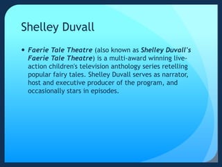 Shelley Duvall
 Faerie Tale Theatre (also known as Shelley Duvall's
Faerie Tale Theatre) is a multi-award winning live-
action children's television anthology series retelling
popular fairy tales. Shelley Duvall serves as narrator,
host and executive producer of the program, and
occasionally stars in episodes.
 