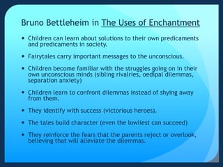 Bruno Bettleheim in The Uses of Enchantment
 Children can learn about solutions to their own predicaments
and predicaments in society.
 Fairytales carry important messages to the unconscious.
 Children become familiar with the struggles going on in their
own unconscious minds (sibling rivalries, oedipal dilemmas,
separation anxiety)
 Children learn to confront dilemmas instead of shying away
from them.
 They identify with success (victorious heroes).
 The tales build character (even the lowliest can succeed)
 They reinforce the fears that the parents reject or overlook,
believing that will alleviate the dilemmas.
 