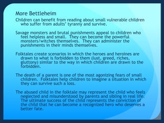 More Bettleheim
Children can benefit from reading about small vulnerable children
who suffer from adults’ tyranny and survive.
Savage monsters and brutal punishments appeal to children who
feel helpless and small. They can become the powerful
monsters/witches themselves. They can administer the
punishments in their minds themselves.
Folktales create scenarios in which the heroes and heroines are
drawn to what is forbidden to them (lust, greed, riches,
gluttony) similar to the way in which children are drawn to the
forbidden.
The death of a parent is one of the most agonizing fears of small
children. Folktales help children to imagine a situation in which
they can survive such a loss.
The abused child in the folktale may represent the child who feels
neglected and misunderstood by parents and sibling in real life.
The ultimate success of the child represents the conviction of
the child that he can become a recognized hero who deserves a
better fate.
 