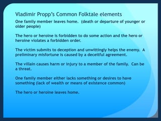Vladimir Propp’s Common Folktale elements
One family member leaves home. (death or departure of younger or
older people)
The hero or heroine is forbidden to do some action and the hero or
heroine violates a forbidden order.
The victim submits to deception and unwittingly helps the enemy. A
preliminary misfortune is caused by a deceitful agreement.
The villain causes harm or injury to a member of the family. Can be
a threat.
One family member either lacks something or desires to have
something (lack of wealth or means of existence common)
The hero or heroine leaves home.
 