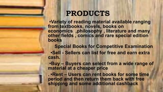 PRODUCTS
•Variety of reading material available ranging
from textbooks, novels, books on
economics ,philosophy , literature and many
other fields , comics and rare special edition
books
Special Books for Competitive Examination
•Sell - Sellers can list for free and earn extra
cash.
•Buy – Buyers can select from a wide range of
material at a cheaper price
. •Rent – Users can rent books for some time
period and then return them back with free
shipping and some additional cashback
 