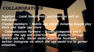 COLLABORATORS
Suppliers – Local bookstores, publishers as well as
individuals
Channel members – Mobile app stores including Google play
store and Apple app store
•Communication Partners – Brands/companies who’ll
sponsor the app and advertise their products through
display ads etc. Social media sites like facebook,
twitter,instagram via which the app would try to garner
attention.
 