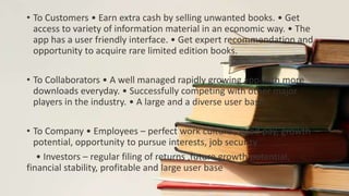 • To Customers • Earn extra cash by selling unwanted books. • Get
access to variety of information material in an economic way. • The
app has a user friendly interface. • Get expert recommendation and
opportunity to acquire rare limited edition books.
• To Collaborators • A well managed rapidly growing app with more
downloads everyday. • Successfully competing with other major
players in the industry. • A large and a diverse user base.
• To Company • Employees – perfect work culture , good pay, growth
potential, opportunity to pursue interests, job security
• Investors – regular filing of returns ,future growth potential,
financial stability, profitable and large user base
 