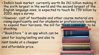 • India’s book market, currently worth Rs 261 billion making it
the sixth largest in the world and the second largest of the
English language ones, is expected to touch Rs 739 billion by
2020, says a survey.
• However, cost of textbooks and other course material are
rising significantly and for students or professionals looking
to expand their horizons, the bill for these comes out to be
shocking.
• "BookStore " is an app which can be
used for buying/selling and also to
rent books at a cheaper
and affordable price.
 