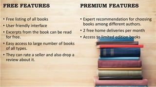 FREE FEATURES
• Free listing of all books
• User friendly interface
• Excerpts from the book can be read
for free.
• Easy access to large number of books
of all types.
• They can rate a seller and also drop a
review about it.
PREMIUM FEATURES
• Expert recommendation for choosing
books among different authors.
• 2 free home deliveries per month
• Access to limited edition books
 