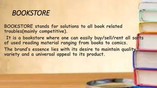 BOOKSTORE
BOOKSTORE stands for solutions to all book related
troubles(mainly competitive).
It is a bookstore where one can easily buy/sell/rent all sorts
of used reading material ranging from books to comics.
The brand’s essence lies with its desire to maintain quality,
variety and a universal appeal to its product.
 