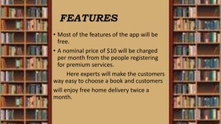 FEATURES
• Most of the features of the app will be
free.
• A nominal price of $10 will be charged
per month from the people registering
for premium services.
Here experts will make the customers
way easy to choose a book and customers
will enjoy free home delivery twice a
month.
 