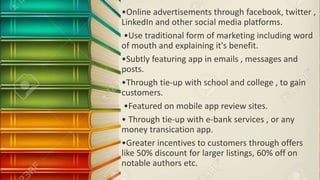 •Online advertisements through facebook, twitter ,
LinkedIn and other social media platforms.
•Use traditional form of marketing including word
of mouth and explaining it's benefit.
•Subtly featuring app in emails , messages and
posts.
•Through tie-up with school and college , to gain
customers.
•Featured on mobile app review sites.
• Through tie-up with e-bank services , or any
money transication app.
•Greater incentives to customers through offers
like 50% discount for larger listings, 60% off on
notable authors etc.
 