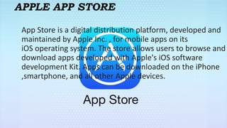 APPLE APP STORE
App Store is a digital distribution platform, developed and
maintained by Apple Inc. , for mobile apps on its
iOS operating system. The store allows users to browse and
download apps developed with Apple's iOS software
development Kit. Apps can be downloaded on the iPhone
,smartphone, and all other Apple devices.
 