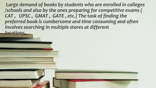 Large demand of books by students who are enrolled in colleges
/schools and also by the ones preparing for competitive exams (
CAT , UPSC , GMAT , GATE , etc.) The task of finding the
preferred book is cumbersome and time consuming and often
involves searching in multiple stores at different
locations.
 