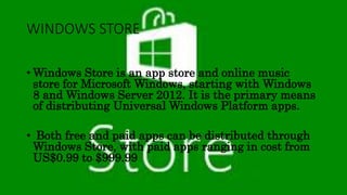 WINDOWS STORE
• Windows Store is an app store and online music
store for Microsoft Windows, starting with Windows
8 and Windows Server 2012. It is the primary means
of distributing Universal Windows Platform apps.
• Both free and paid apps can be distributed through
Windows Store, with paid apps ranging in cost from
US$0.99 to $999.99
 