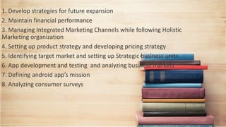 1. Develop strategies for future expansion
2. Maintain financial performance
3. Managing Integrated Marketing Channels while following Holistic
Marketing organization
4. Setting up product strategy and developing pricing strategy
5. Identifying target market and setting up Strategic business units
6. App development and testing and analyzing business markets
7. Defining android app’s mission
8. Analyzing consumer surveys
 