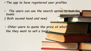 • The app to have registered user profiles
• The users can use the search option to look for
books
( Both second hand and new)
• Other users to quote the price at which
the they want to sell a book.
 